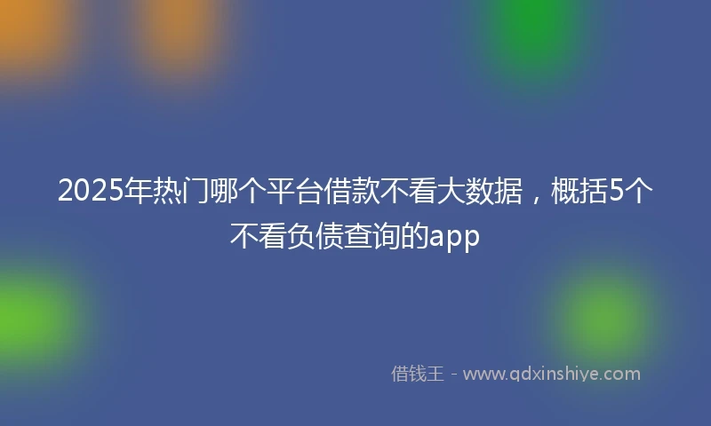 2025年热门哪个平台借款不看大数据，概括5个不看负债查询的app