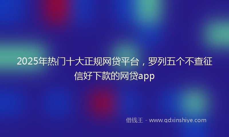2025年热门十大正规网贷平台，罗列五个不查征信好下款的网贷app