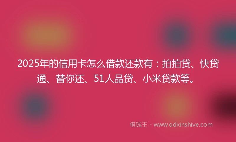 2025年的信用卡怎么借款还款有：拍拍贷、快贷通、替你还、51人品贷、小米贷款等。