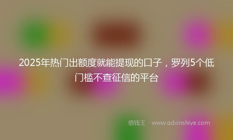 2025年热门出额度就能提现的口子，罗列5个低门槛不查征信的平台