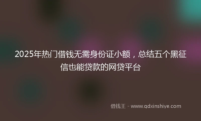 2025年热门借钱无需身份证小额，总结五个黑征信也能贷款的网贷平台