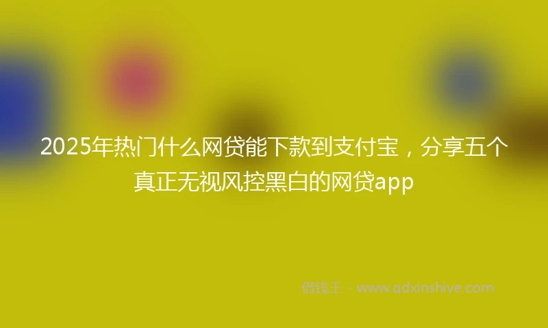 2025年热门什么网贷能下款到支付宝，分享五个真正无视风控黑白的网贷app