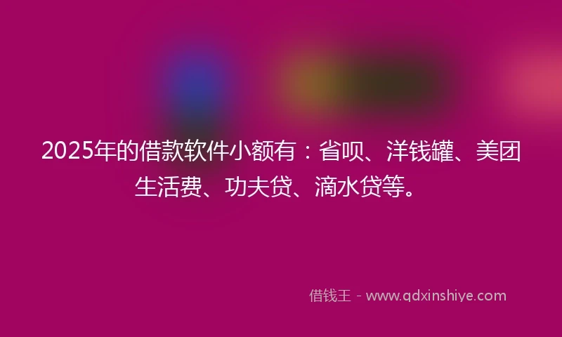 2025年的借款软件小额有：省呗、洋钱罐、美团生活费、功夫贷、滴水贷等。