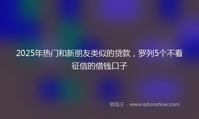 2025年热门和新朋友类似的贷款，罗列5个不看征信的借钱口子