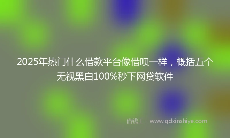 2025年热门什么借款平台像借呗一样，概括五个无视黑白100%秒下网贷软件