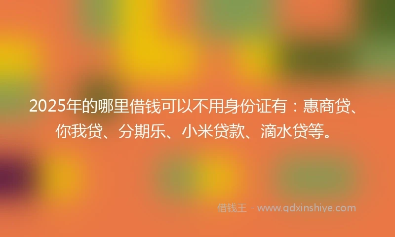 2025年的哪里借钱可以不用身份证有：惠商贷、你我贷、分期乐、小米贷款、滴水贷等。