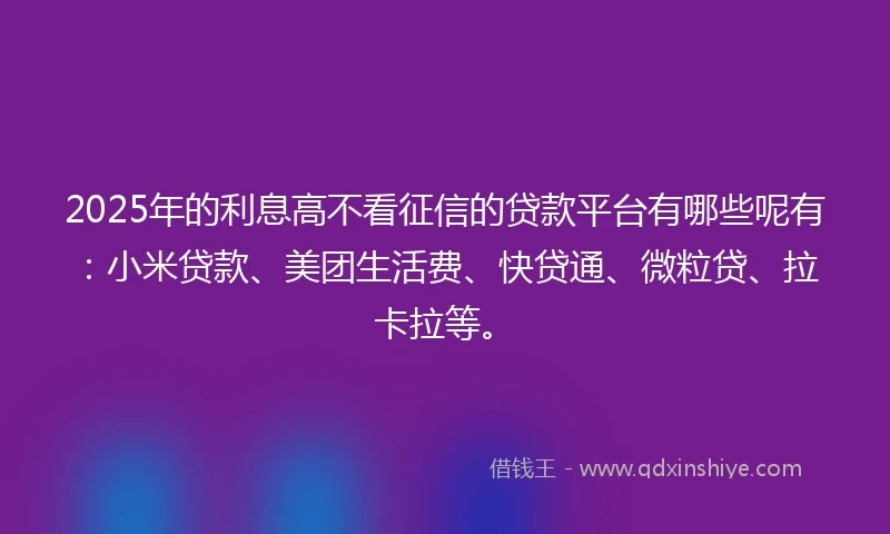 2025年的利息高不看征信的贷款平台有哪些呢有：小米贷款、美团生活费、快贷通、微粒贷、拉卡拉等。