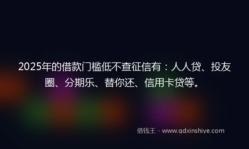 2025年的借款门槛低不查征信有：人人贷、投友圈、分期乐、替你还、信用卡贷等。