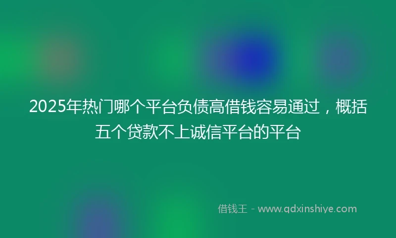 2025年热门哪个平台负债高借钱容易通过，概括五个贷款不上诚信平台的平台