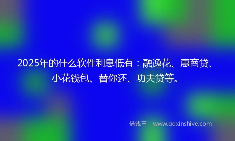 2025年的什么软件利息低有：融逸花、惠商贷、小花钱包、替你还、功夫贷等。