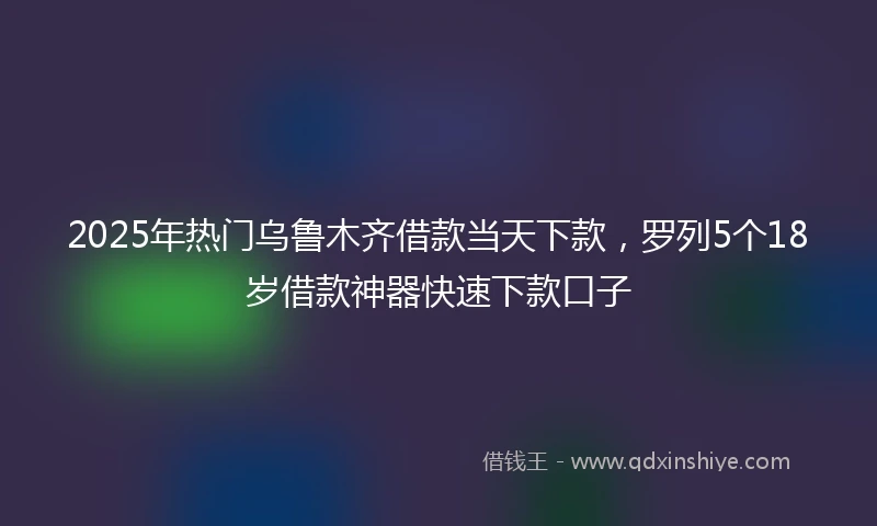 2025年热门乌鲁木齐借款当天下款,罗列5个18岁借款神器快速下款口子