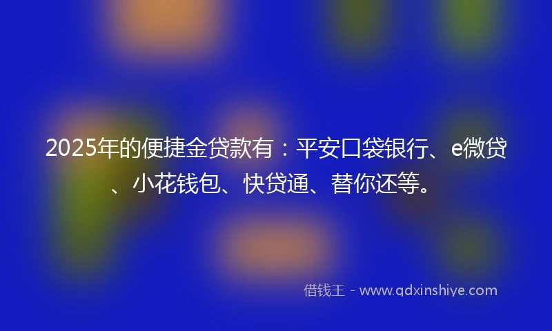 2025年的便捷金贷款有：平安口袋银行、e微贷、小花钱包、快贷通、替你还等。
