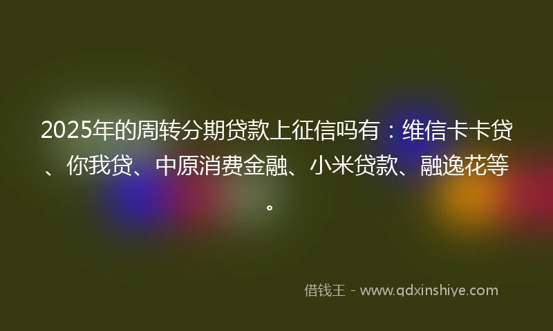 2025年的周转分期贷款上征信吗有：维信卡卡贷、你我贷、中原消费金融、小米贷款、融逸花等。