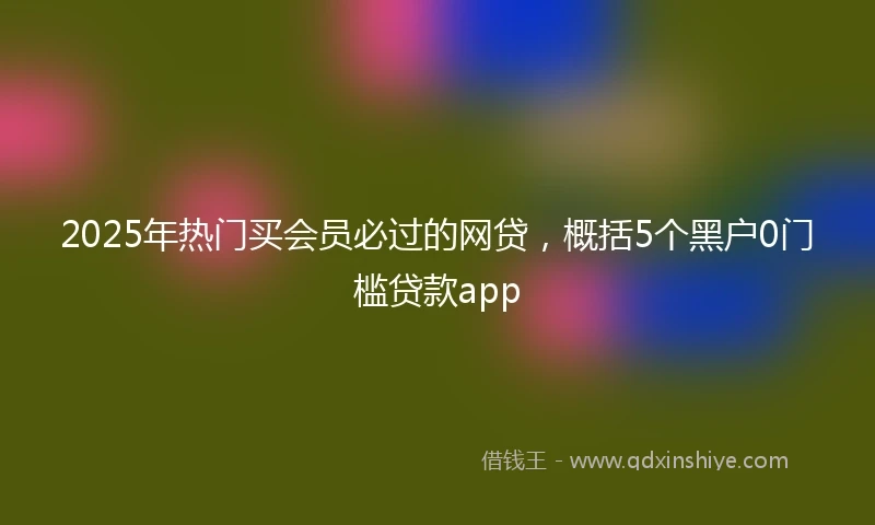 2025年热门买会员必过的网贷，概括5个黑户0门槛贷款app