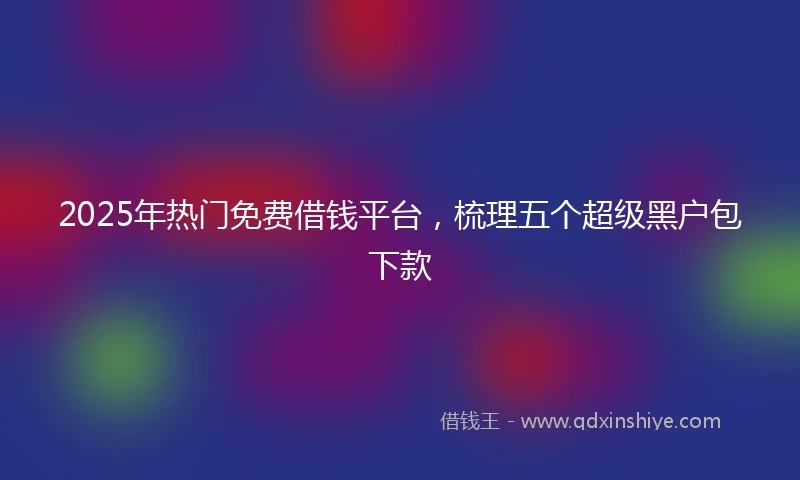2025年热门免费借钱平台,梳理五个超级黑户包下款
