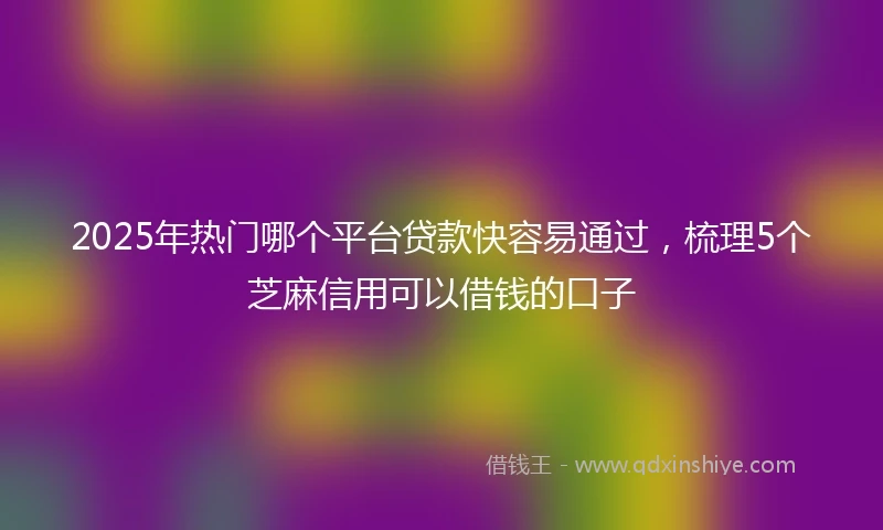 2025年热门哪个平台贷款快容易通过，梳理5个芝麻信用可以借钱的口子