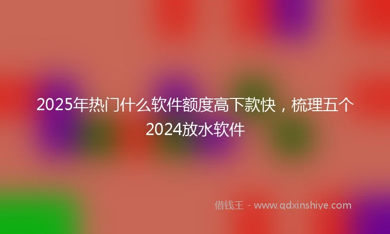2025年热门什么软件额度高下款快，梳理五个2024放水软件