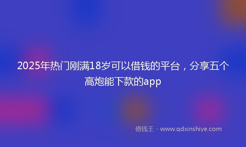 2025年热门刚满18岁可以借钱的平台，分享五个高炮能下款的app