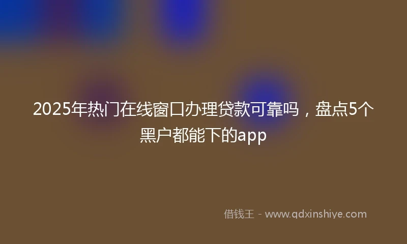 2025年热门在线窗口办理贷款可靠吗，盘点5个黑户都能下的app