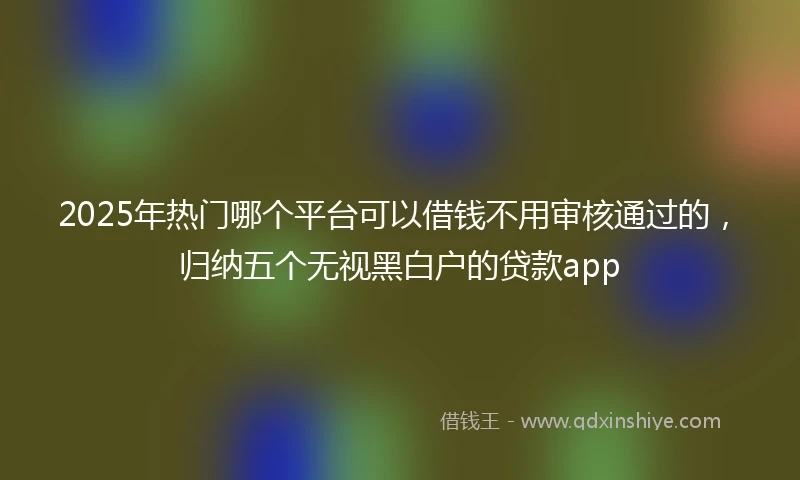 2025年热门哪个平台可以借钱不用审核通过的，归纳五个无视黑白户的贷款app
