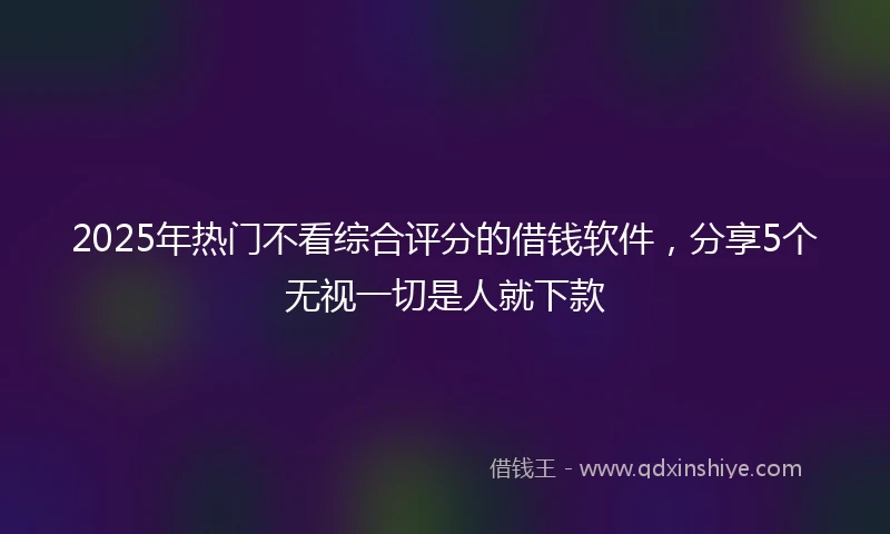 2025年热门不看综合评分的借钱软件，分享5个无视一切是人就下款