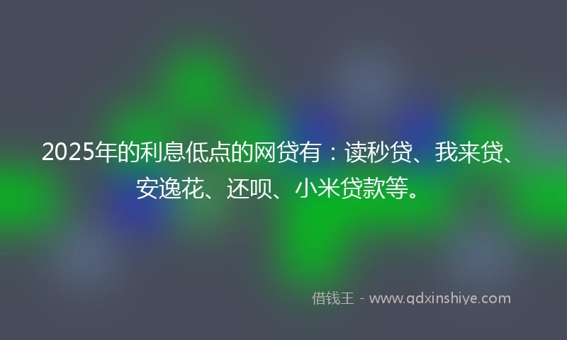 2025年的利息低点的网贷有：读秒贷、我来贷、安逸花、还呗、小米贷款等。