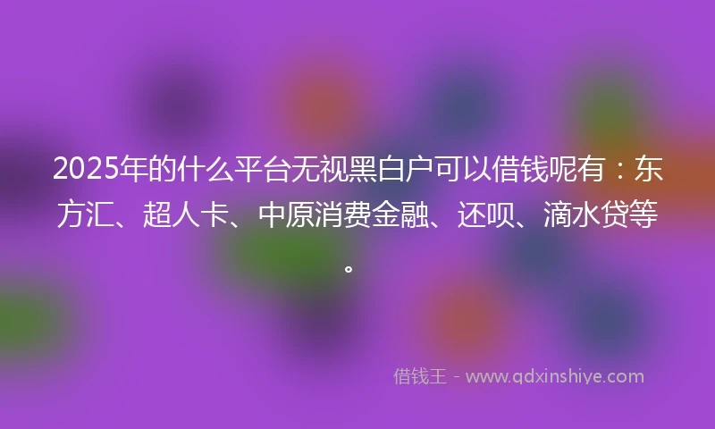 2025年的什么平台无视黑白户可以借钱呢有：东方汇、超人卡、中原消费金融、还呗、滴水贷等。