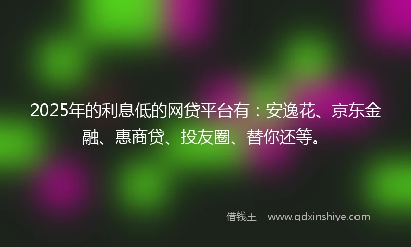 2025年的利息低的网贷平台有：安逸花、京东金融、惠商贷、投友圈、替你还等。
