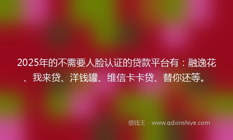2025年的不需要人脸认证的贷款平台有：融逸花、我来贷、洋钱罐、维信卡卡贷、替你还等。