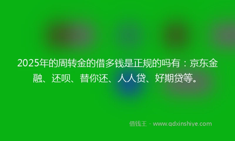 2025年的周转金的借多钱是正规的吗有：京东金融、还呗、替你还、人人贷、好期贷等。