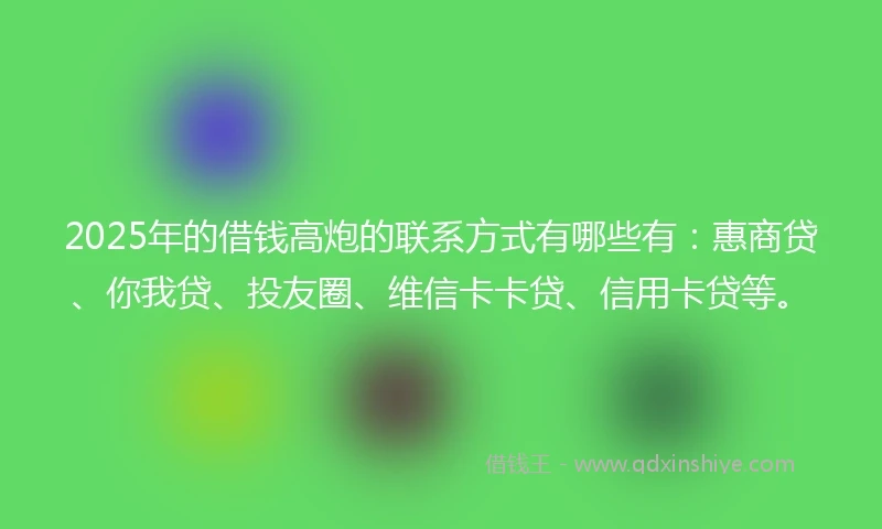 2025年的借钱高炮的联系方式有哪些有：惠商贷、你我贷、投友圈、维信卡卡贷、信用卡贷等。