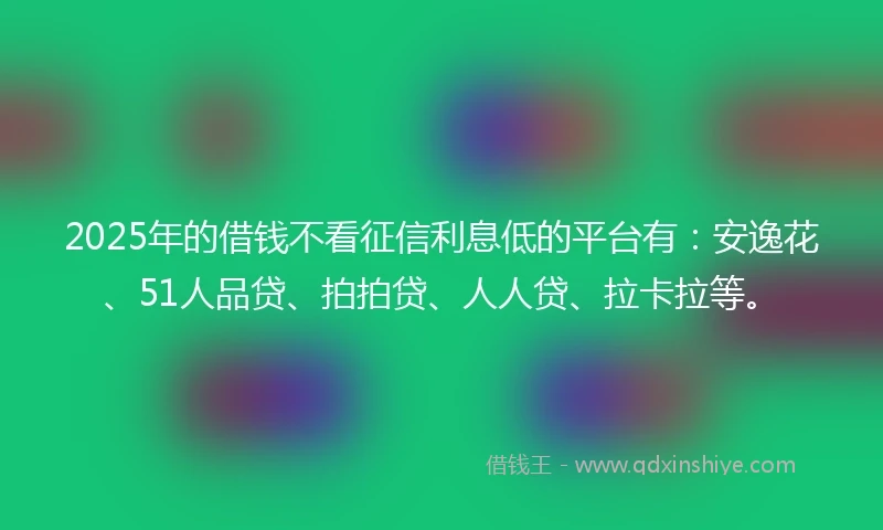 2025年的借钱不看征信利息低的平台有：安逸花、51人品贷、拍拍贷、人人贷、拉卡拉等。