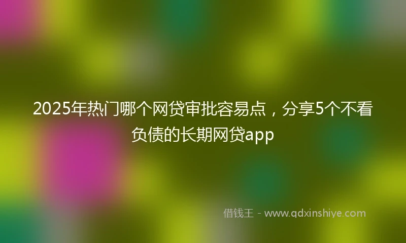 2025年热门哪个网贷审批容易点，分享5个不看负债的长期网贷app