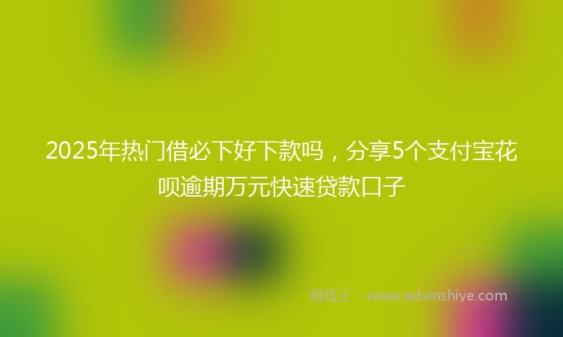 2025年热门借必下好下款吗，分享5个支付宝花呗逾期万元快速贷款口子