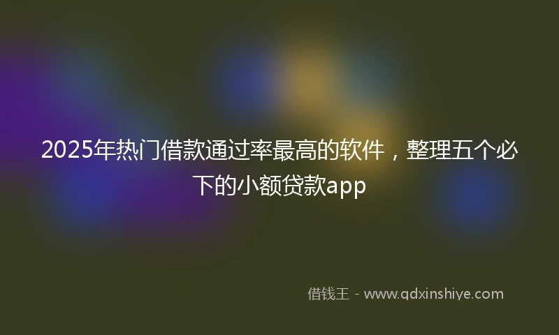 2025年热门借款通过率最高的软件，整理五个必下的小额贷款app