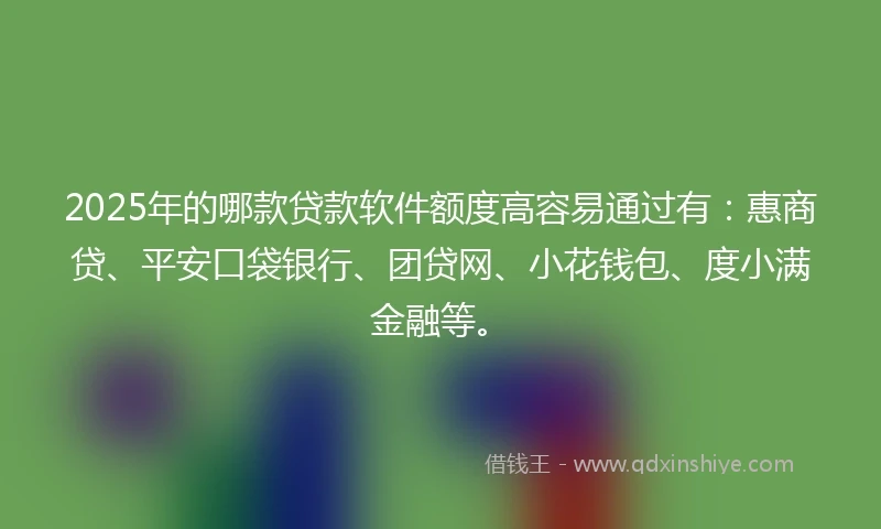 2025年的哪款贷款软件额度高容易通过有：惠商贷、平安口袋银行、团贷网、小花钱包、度小满金融等。