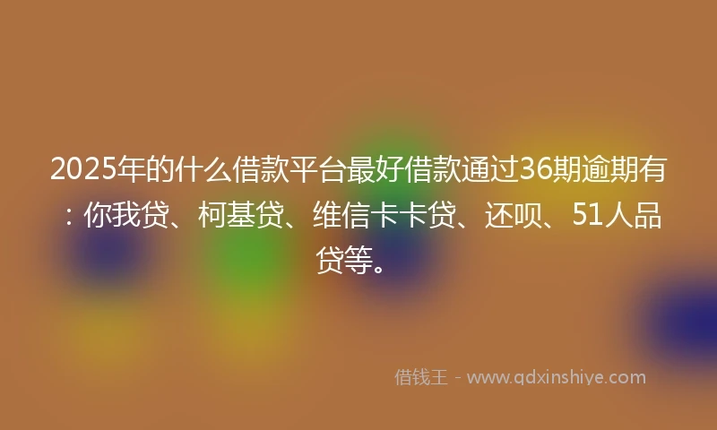 2025年的什么借款平台最好借款通过36期逾期有：你我贷、柯基贷、维信卡卡贷、还呗、51人品贷等。