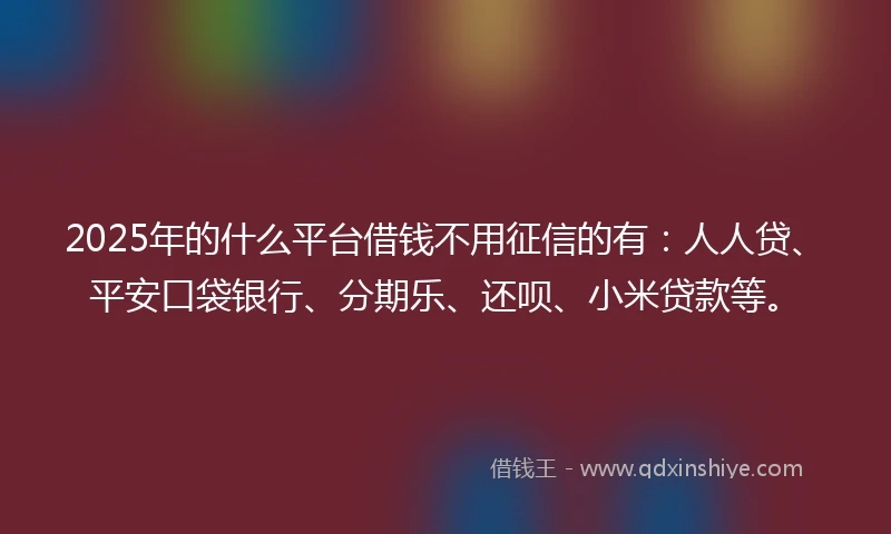 2025年的什么平台借钱不用征信的有：人人贷、平安口袋银行、分期乐、还呗、小米贷款等。