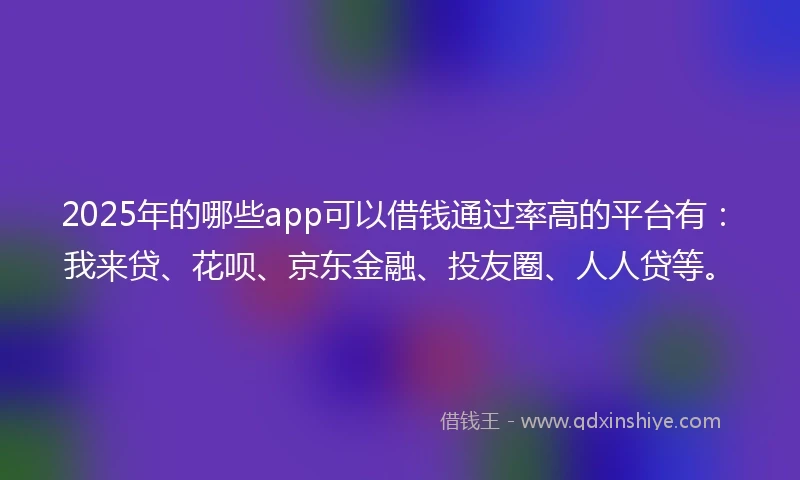 2025年的哪些app可以借钱通过率高的平台有：我来贷、花呗、京东金融、投友圈、人人贷等。