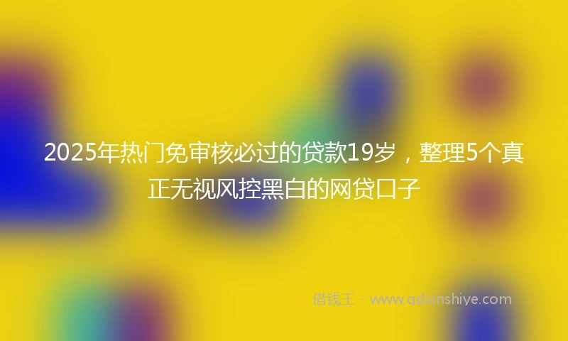 2025年热门免审核必过的贷款19岁，整理5个真正无视风控黑白的网贷口子