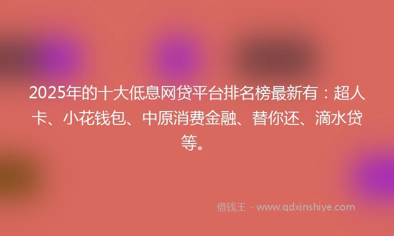 2025年的十大低息网贷平台排名榜最新有：超人卡、小花钱包、中原消费金融、替你还、滴水贷等。
