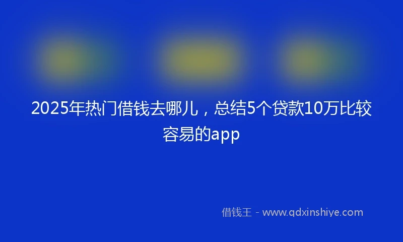 2025年热门借钱去哪儿，总结5个贷款10万比较容易的app