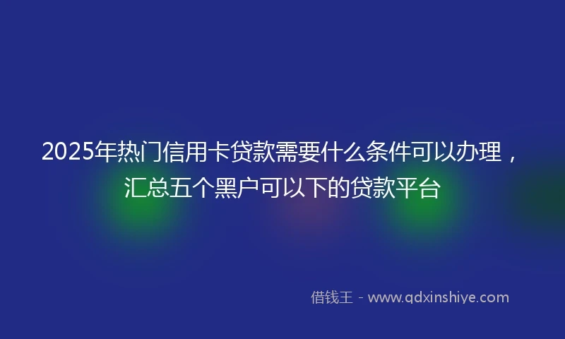2025年热门信用卡贷款需要什么条件可以办理，汇总五个黑户可以下的贷款平台