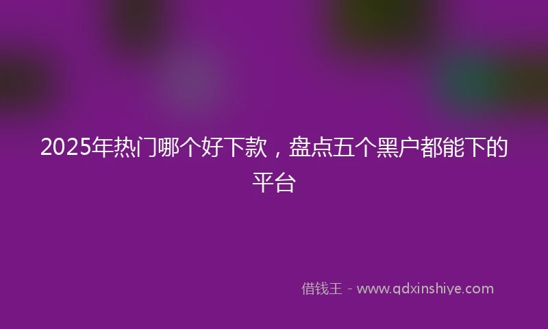 2025年热门哪个好下款，盘点五个黑户都能下的平台