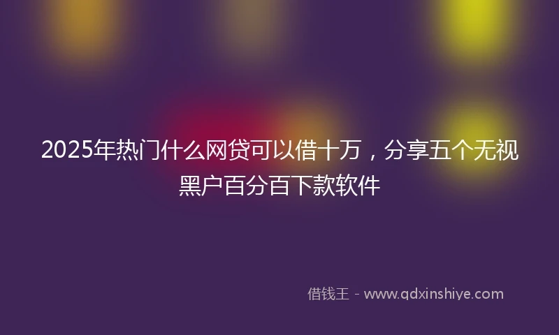 2025年热门什么网贷可以借十万，分享五个无视黑户百分百下款软件