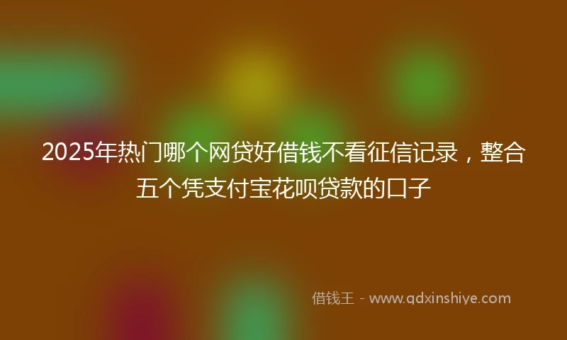 2025年热门哪个网贷好借钱不看征信记录，整合五个凭支付宝花呗贷款的口子