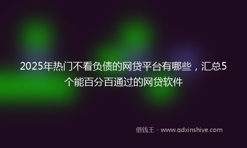 2025年热门不看负债的网贷平台有哪些，汇总5个能百分百通过的网贷软件
