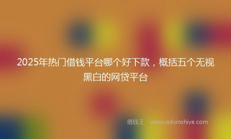 2025年热门借钱平台哪个好下款，概括五个无视黑白的网贷平台