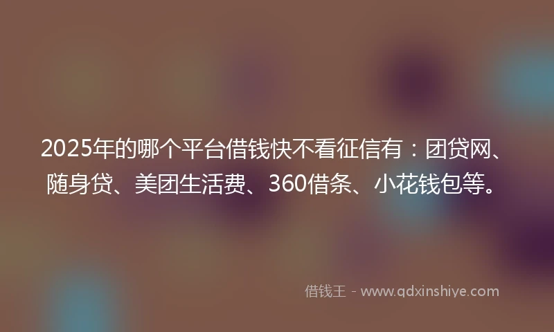 2025年的哪个平台借钱快不看征信有：团贷网、随身贷、美团生活费、360借条、小花钱包等。