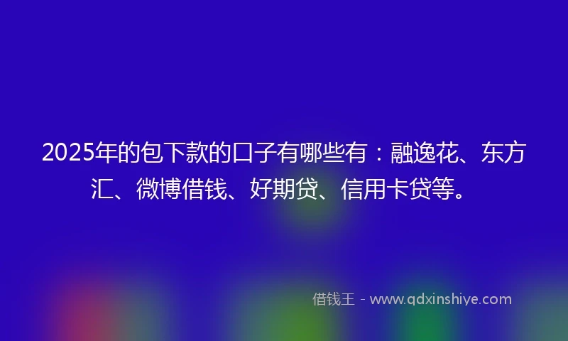 2025年的包下款的口子有哪些有：融逸花、东方汇、微博借钱、好期贷、信用卡贷等。
